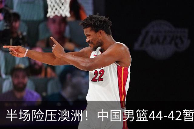半场险压澳洲！中国男篮44-42暂时领先，王俊杰7分4板2助撑起锋线